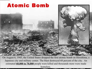 On August 6, 1945, the United States dropped the first atomic bomb on Hiroshima, a
Japanese city and military center. The blast destroyed 68 percent of the city. An
estimated 60,000 to 70,000 people were killed and thousands more were made
homeless.
On August 6, 1945, the United States dropped the first atomic bomb on Hiroshima, a
Japanese city and military center. The blast destroyed 68 percent of the city. An
estimated 60,000 to 70,000 people were killed and thousands more were made
homeless.
Atomic Bomb
 