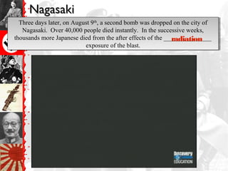 NagasakiNagasaki
Three days later, on August 9th
, a second bomb was dropped on the city of
Nagasaki. Over 40,000 people died instantly. In the successive weeks,
thousands more Japanese died from the after effects of the _______________
exposure of the blast.
Three days later, on August 9th
, a second bomb was dropped on the city of
Nagasaki. Over 40,000 people died instantly. In the successive weeks,
thousands more Japanese died from the after effects of the _______________
exposure of the blast.
radiation
 
