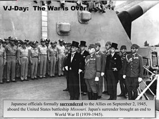 VJ-Day: The War is Over!VJ-Day: The War is Over!
Japanese officials formally surrendered to the Allies on September 2, 1945,
aboard the United States battleship Missouri. Japan's surrender brought an end to
World War II (1939-1945).
Japanese officials formally surrendered to the Allies on September 2, 1945,
aboard the United States battleship Missouri. Japan's surrender brought an end to
World War II (1939-1945).
 
