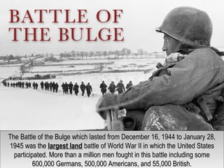 The Battle of the Bulge which lasted from December 16, 1944 to January 28,The Battle of the Bulge which lasted from December 16, 1944 to January 28,
1945 was the1945 was the largest landlargest land battle of World War II in which thebattle of World War II in which the United StatesUnited States
participated. More than a million men fought in this battle including someparticipated. More than a million men fought in this battle including some
600,000 Germans, 500,000 Americans, and 55,000 British.600,000 Germans, 500,000 Americans, and 55,000 British.
The Battle of the Bulge which lasted from December 16, 1944 to January 28,The Battle of the Bulge which lasted from December 16, 1944 to January 28,
1945 was the1945 was the largest landlargest land battle of World War II in which thebattle of World War II in which the United StatesUnited States
participated. More than a million men fought in this battle including someparticipated. More than a million men fought in this battle including some
600,000 Germans, 500,000 Americans, and 55,000 British.600,000 Germans, 500,000 Americans, and 55,000 British.
 