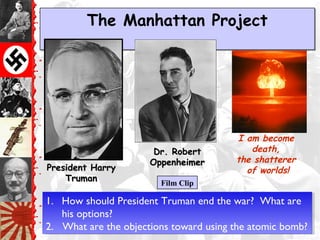 The Manhattan ProjectThe Manhattan Project
Dr. RobertDr. Robert
OppenheimerOppenheimer
I am become
death,
the shatterer
of worlds!
Film Clip
President HarryPresident Harry
TrumanTruman
1. How should President Truman end the war? What are
his options?
2. What are the objections toward using the atomic bomb?
1. How should President Truman end the war? What are
his options?
2. What are the objections toward using the atomic bomb?
 