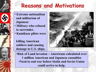 Reasons and Motivations
• Extreme nationalism
and militarism of
Japanese
• Military who refused
to surrender.
• Kamikaze pilots were
killing American
soldiers and causing
damage to U.S. ships.
•Risk of Land invasion – Americans calculated over
1 million American and Japanese casualties
•Need to end war before Stalin and Soviet Union
could arrive to help.
 