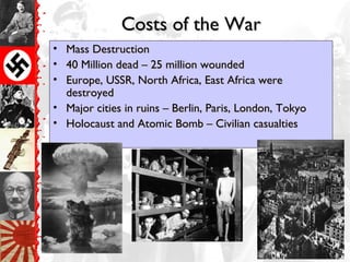 Costs of the WarCosts of the War
• Mass DestructionMass Destruction
• 40 Million dead – 25 million wounded40 Million dead – 25 million wounded
• Europe, USSR, North Africa, East Africa wereEurope, USSR, North Africa, East Africa were
destroyeddestroyed
• Major cities in ruins – Berlin, Paris, London, TokyoMajor cities in ruins – Berlin, Paris, London, Tokyo
• Holocaust and Atomic Bomb – Civilian casualtiesHolocaust and Atomic Bomb – Civilian casualties
 