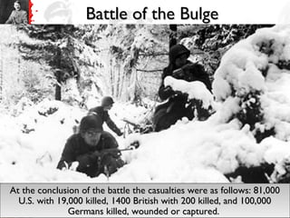 Battle of the BulgeBattle of the Bulge
At the conclusion of the battle the casualties were as follows: 81,000At the conclusion of the battle the casualties were as follows: 81,000
U.S. with 19,000 killed, 1400 British with 200 killed, and 100,000U.S. with 19,000 killed, 1400 British with 200 killed, and 100,000
Germans killed, wounded or captured.Germans killed, wounded or captured.
At the conclusion of the battle the casualties were as follows: 81,000At the conclusion of the battle the casualties were as follows: 81,000
U.S. with 19,000 killed, 1400 British with 200 killed, and 100,000U.S. with 19,000 killed, 1400 British with 200 killed, and 100,000
Germans killed, wounded or captured.Germans killed, wounded or captured.
 
