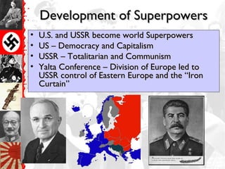 Development of SuperpowersDevelopment of Superpowers
• U.S. and USSR become world SuperpowersU.S. and USSR become world Superpowers
• US – Democracy and CapitalismUS – Democracy and Capitalism
• USSR – Totalitarian and CommunismUSSR – Totalitarian and Communism
• Yalta Conference – Division of Europe led toYalta Conference – Division of Europe led to
USSR control of Eastern Europe and the “IronUSSR control of Eastern Europe and the “Iron
Curtain”Curtain”
 