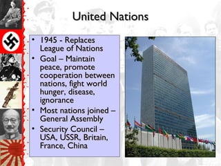 United NationsUnited Nations
• 1945 - Replaces1945 - Replaces
League of NationsLeague of Nations
• Goal – MaintainGoal – Maintain
peace, promotepeace, promote
cooperation betweencooperation between
nations, fight worldnations, fight world
hunger, disease,hunger, disease,
ignoranceignorance
• Most nations joined –Most nations joined –
General AssemblyGeneral Assembly
• Security Council –Security Council –
USA, USSR, Britain,USA, USSR, Britain,
France, ChinaFrance, China
 