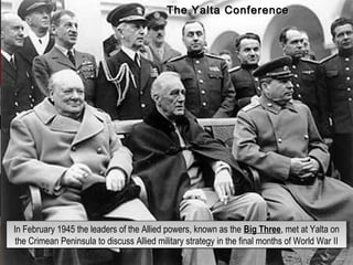 In February 1945 the leaders of the Allied powers, known as the Big Three, met at Yalta on
the Crimean Peninsula to discuss Allied military strategy in the final months of World War II
In February 1945 the leaders of the Allied powers, known as the Big Three, met at Yalta on
the Crimean Peninsula to discuss Allied military strategy in the final months of World War II
The Yalta ConferenceThe Yalta Conference
 