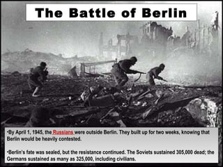 The Battle of Berlin
•By April 1, 1945, the Russians were outside Berlin. They built up for two weeks, knowing that
Berlin would be heavily contested.
•Berlin’s fate was sealed, but the resistance continued. The Soviets sustained 305,000 dead; the
Germans sustained as many as 325,000, including civilians.
•By April 1, 1945, the Russians were outside Berlin. They built up for two weeks, knowing that
Berlin would be heavily contested.
•Berlin’s fate was sealed, but the resistance continued. The Soviets sustained 305,000 dead; the
Germans sustained as many as 325,000, including civilians.
 