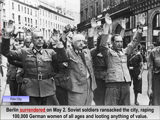 Berlin surrendered on May 2. Soviet soldiers ransacked the city, raping
100,000 German women of all ages and looting anything of value.
Berlin surrendered on May 2. Soviet soldiers ransacked the city, raping
100,000 German women of all ages and looting anything of value.
Film ClipFilm Clip
 