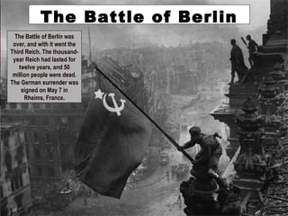 The Battle of Berlin was
over, and with it went the
Third Reich. The thousand-
year Reich had lasted for
twelve years, and 50
million people were dead.
The German surrender was
signed on May 7 in
Rheims, France.
The Battle of Berlin
 