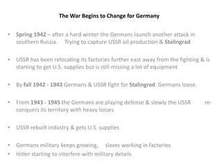 The War Begins to Change for Germany
• Spring 1942 – after a hard winter the Germans launch another attack in
southern Russia. Trying to capture USSR oil production & Stalingrad
• USSR has been relocating its factories further east away from the fighting & is
starting to get U.S. supplies but is still missing a lot of equipment
• By fall 1942 - 1943 Germans & USSR fight for Stalingrad. Germans loose.
• From 1943 - 1945 the Germans are playing defense & slowly the USSR re-
conquers its territory with heavy losses
• USSR rebuilt industry & gets U.S. supplies
• Germans military keeps growing, slaves working in factories
• Hitler starting to interfere with military details
 