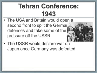Tehran Conference:
1943
• The USA and Britain would open a
second front to split the German
defenses and take some of the
pressure off the USSR
• The USSR would declare war on
Japan once Germany was defeated
 