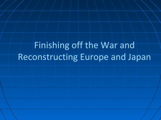 Finishing off the War and
Reconstructing Europe and Japan
 