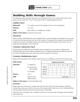 Copyright©WrightGroup/McGraw-Hill
Building Skills through Games
The following section describes games that can be played at home. The number cards used in some
games can be made from 3” by 5” index cards or from a regular playing-card deck.
Addition Top-It
Materials □ 4 cards for each of the numbers 0–10 (1 set for each player)
Players 2 or more
Skill Add, subtract, or multiply two numbers
Object of the Game To have the most cards
Directions
Players combine and shuffle their cards and place them in a deck, facedown. Each player turns up a pair
of cards from the deck and says the sum of the numbers. The player with the greater sum takes all the
cards that are in play. The player with the most cards at the end of the game is the winner. Ties are
broken by drawing again—winner takes all.
Variation: Subtraction Top-It
Partners pool and shuffle their 0–20 number cards. Each player turns up a pair of cards from the
facedown deck and says the difference between them. The player with the greater difference gets all
four cards. The player with more cards at the end of the game is the winner.
Variation: Multiplication Top-It
Players find the product of the numbers instead of the sum or difference. Use the 0–10 number cards.
Pick-a-Coin
Materials □ regular die
□ record sheet
(see example)
□ calculator
Players 2 or 3
Skill Add coin and
dollar amounts
Object of the Game To have the highest total
Directions
Players take turns. At each turn, a player rolls a die five times. After each roll, the player records the
number that comes up on the die in any one of the empty cells for that turn on his or her Record Sheet.
Then the player finds the total amount and records it in the table.
After four turns, each player uses a calculator to find his or her grand total. The player with the highest
grand total wins.
403
Sample Record Sheet
Î Â Í ‰ Á Total
1st turn 2 1 4 5 3 $ 4.72
2nd turn $
3rd turn $
4th turn $
Grand Total $
Family Letter cont.
HOME LINK
123
8
.
.
.
.
377-405_EMCS_B_MM_G2_U12_576949.indd 403377-405_EMCS_B_MM_G2_U12_576949.indd 403 3/1/11 4:32 PM3/1/11 4:32 PM
 