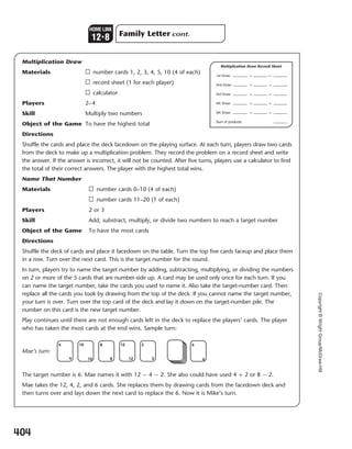Copyright©WrightGroup/McGraw-Hill
Multiplication Draw
Materials □ number cards 1, 2, 3, 4, 5, 10 (4 of each)
□ record sheet (1 for each player)
□ calculator
Players 2–4
Skill Multiply two numbers
Object of the Game To have the highest total
Directions
Shuffle the cards and place the deck facedown on the playing surface. At each turn, players draw two cards
from the deck to make up a multiplication problem. They record the problem on a record sheet and write
the answer. If the answer is incorrect, it will not be counted. After five turns, players use a calculator to find
the total of their correct answers. The player with the highest total wins.
Name That Number
Materials □ number cards 0–10 (4 of each)
□ number cards 11–20 (1 of each)
Players 2 or 3
Skill Add, substract, multiply, or divide two numbers to reach a target number
Object of the Game To have the most cards
Directions
Shuffle the deck of cards and place it facedown on the table. Turn the top five cards faceup and place them
in a row. Turn over the next card. This is the target number for the round.
In turn, players try to name the target number by adding, subtracting, multiplying, or dividing the numbers
on 2 or more of the 5 cards that are number-side up. A card may be used only once for each turn. If you
can name the target number, take the cards you used to name it. Also take the target-number card. Then
replace all the cards you took by drawing from the top of the deck. If you cannot name the target number,
your turn is over. Turn over the top card of the deck and lay it down on the target-number pile. The
number on this card is the new target number.
Play continues until there are not enough cards left in the deck to replace the players’ cards. The player
who has taken the most cards at the end wins. Sample turn:
Mae’s turn:
The target number is 6. Mae names it with 12 - 4 - 2. She also could have used 4 + 2 or 8 - 2.
Mae takes the 12, 4, 2, and 6 cards. She replaces them by drawing cards from the facedown deck and
then turns over and lays down the next card to replace the 6. Now it is Mike’s turn.
Multiplication Draw Record Sheet
1st Draw: × =
2nd Draw: × =
3rd Draw: × =
4th Draw: × =
5th Draw: × =
Sum of products:
6
6
2
2
4
4
8
8
10
10
12
12
404
Family Letter cont.
HOME LINK
123
8
377-405_EMCS_B_MM_G2_U12_576949.indd 404377-405_EMCS_B_MM_G2_U12_576949.indd 404 3/1/11 4:32 PM3/1/11 4:32 PM
 