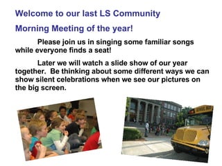 Welcome to our last LS Community  Morning Meeting of the year! Please join us in singing some familiar songs while everyone finds a seat! Later we will watch a slide show of our year together.  Be thinking about some different ways we can show silent celebrations when we see our pictures on the big screen.   