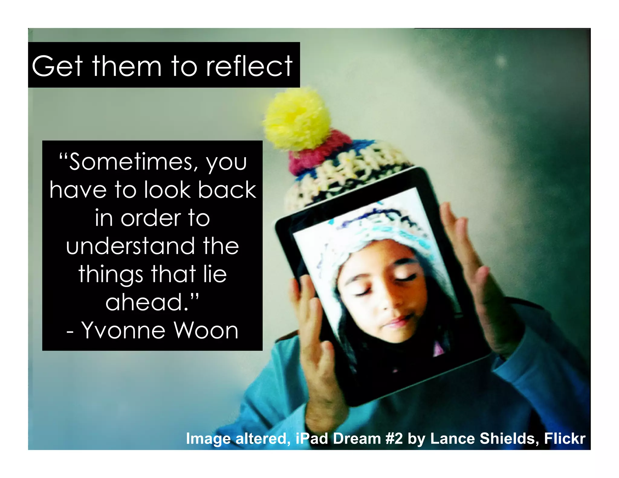 Image altered, iPad Dream #2 by Lance Shields, Flickr
“Sometimes, you
have to look back
in order to
understand the
things that lie
ahead.”
- Yvonne Woon
Get them to reflect
 