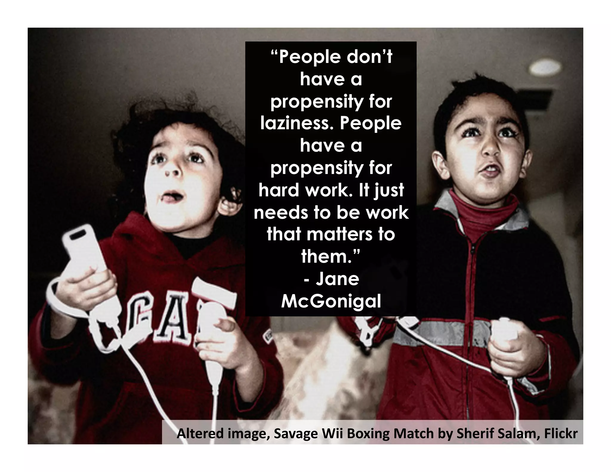 Altered	
  image,	
  Savage	
  Wii	
  Boxing	
  Match	
  by	
  Sherif	
  Salam,	
  Flickr	
  
“People don’t
have a
propensity for
laziness. People
have a
propensity for
hard work. It just
needs to be work
that matters to
them.”
- Jane
McGonigal
 