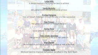 Lottie Mills
Is always involved and trying her best to achieve
Sandy Mulcahy
Very determined and perseveres to achieve
Andrea Pamposa
Has set herself challenges through the year and has succeeded
Tyler Pickard
Has grown in confidence through the year
Harley Reed
Great attitude to learning in all subjects
Theo Smale-Shardlow
Has grown in maturity as the year has gone on
Ioan Sharpe
Works hard in and out of school to achieve as well as he does
Freddie Vayle
Worked hard to improve behaviour, excelled in the Tech Team
 