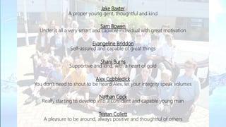 Jake Baxter
A proper young gent, thoughtful and kind
Sam Bowen
Under it all a very smart and capable individual with great motivation
Evangeline Briddon
Self-assured and capable of great things
Shani Burns
Supportive and kind, with a heart of gold
Alex Cobbledick
You don’t need to shout to be heard Alex, let your integrity speak volumes
Nathan Cock
Really starting to develop into a confident and capable young man
Tristan Collett
A pleasure to be around, always positive and thoughtful of others
 