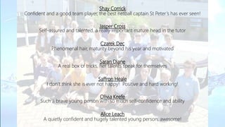 Shay Corrick
Confident and a good team player, the best netball captain St Peter’s has ever seen!
Jasper Cross
Self-assured and talented, a really important mature head in the tutor
Czarek Dec
Phenomenal hair, maturity beyond his year and motivated
Saran Diane
A real box of tricks, her talents speak for themselves
Saffron Heale
I don’t think she is ever not happy! Positive and hard working!
Olivia Keefe
Such a brave young person with so much self-confidence and ability
Alice Leach
A quietly confident and hugely talented young person, awesome!
 