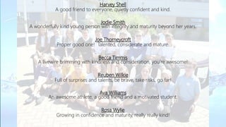 Harvey Shell
A good friend to everyone, quietly confident and kind.
Jodie Smith
A wonderfully kind young person with integrity and maturity beyond her years.
Joe Thorneycroft
Proper good one! Talented, considerate and mature.
Becca Timmis
A livewire brimming with kindness and consideration, you’re awesome!
Reuben Wilkie
Full of surprises and talents, be brave, take risks, go far!
Ava Williams
An awesome athlete, a good friend and a motivated student.
Rosa Wylie
Growing in confidence and maturity, really really kind!
 