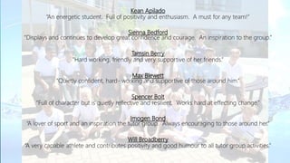 Kean Apilado
“An energetic student. Full of positivity and enthusiasm. A must for any team!”
Sienna Bedford
“Displays and continues to develop great confidence and courage. An inspiration to the group.”
Tamsin Berry
“Hard working, friendly and very supportive of her friends.”
Max Blewett
“Quietly confident, hard- working and supportive of those around him.”
Spencer Bolt
“Full of character but is quietly reflective and resilient. Works hard at effecting change.”
Imogen Bond
“A lover of sport and an inspiration the tutor group. Always encouraging to those around her.”
Will Broadberry
“A very capable athlete and contributes positivity and good humour to all tutor group activities.”
 