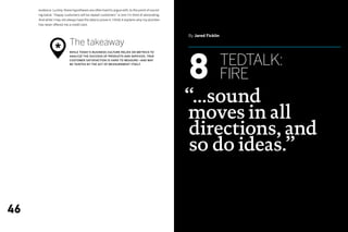 evidence. Luckily, these hypotheses are often hard to argue with, to the point of sound-
     ing banal. “Happy customers will be repeat customers” is one I’m fond of advocating.
     And while I may not always have the data to prove it, I think it explains why my plumber
     has never offered me a credit card.


                                                                                                By Jared Ficklin

                           The takeaway
                *
                                                                                                8
                           While today’s business culture relies on metrics to



                                                                                                                   tedtalk:
                           analyze the success of products and services, true
                           customer satisfaction is hard to measure—and may
                           be tainted by the act of measurement itself.




                                                                                                                   fire
                                                                                                “...sound
                                                                                                moves in all
                                                                                                directions, and
                                                                                                 so do ideas.”


46
 