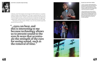 Jared Ficklin is a frog fellow, design technology.                                           Excerpts from Jared Ficklin’s TEDTalk

                                                                                                  “So here, I’m using a rendering algorithm to
                                                                                                  paint the frequencies of the song ‘Smells Like
                                                                                                  Teen Spirit’ in a way that the eyes can take
                                                                                                  them in as a single visual impression, and the
                                                                                                  technique will also show the strengths of the
                                                                                                  visual cortex for pattern recognition.”

                                                                                                  “Even on the first view, your eyes will suc-
                                                                                                  cessfully pick out patterns, but on repeated
                                                                                                  views, your brain actually gets better at turn-
     In February, Jared Ficklin stepped onto the stage at the TED Conference in Long Beach,       ing these patterns into information. You can
     California. He gave a show-stopping talk on new ways of experiencing music, via color        get the tone and the timbre and the pace of
                                                                                                  the speech, things that you can’t get out
     and flames instead of sound. The goal: to analyze how we respond to aural experiences
                                                                                                  of closed captioning.”
     in fresh and highly visual ways, and how these experiences might offer new insight on the
     creative process. Jared was the first TED presenter to light actual fire on the TED stage.
     	   TED posted the video of Jared’s TEDTalk in July, and nearly 250,000 people had
     watched it by the end of 2012.




     “...eyes can hear, and
     this is interesting to me
     because technology allows
     us to present sound to the
     eyes in ways that accentu-
     ate the strength of the eyes
     for seeing sound, such as
     the removal of time.”




48                                                                                                                                    49
 