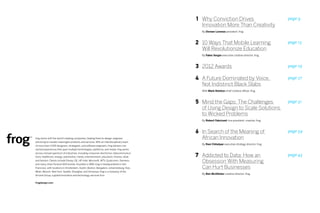 1 Why Conviction Drives                                page 9
                                                                                             Innovation More Than Creativity
                                                                                             By Doreen Lorenzo president, frog



                                                                                           2 10 Ways That Mobile Learning                         page 13
                                                                                             Will Revolutionize Education
                                                                                             By Fabio Sergio executive creative director, frog



                                                                                           3 2012 Awards                                          page 19

                                                                                           4 A Future Dominated by Voice,                         page 27
                                                                                             Not Indistinct Black Slabs
                                                                                             With Mark Rolston chief creative officer, frog



                                                                                           5 Mind the Gaps: The Challenges                        page 31
                                                                                             of Using Design to Scale Solutions
                                                                                             to Wicked Problems
                                                                                             By Robert Fabricant vice president, creative, frog



                                                                                           6 In Search of the Meaning of                          page 39
frog works with the world’s leading companies, helping them to design, engineer,             African Innovation
and bring to market meaningful products and services. With an interdisciplinary team
                                                                                             By Ravi Chhatpar executive strategy director, frog
of more than 1,000 designers, strategists, and software engineers, frog delivers con-
nected experiences that span multiple technologies, platforms, and media. frog works

                                                                                           7 Addicted to Data: How an
across a broad spectrum of industries, including consumer electronics, telecommunica-
tions, healthcare, energy, automotive, media, entertainment, education, finance, retail,
                                                                                                                                                  page 43
and fashion. Clients include Disney, GE, HP, Intel, Microsoft, MTV, Qualcomm, Siemens,
and many other Fortune 500 brands. Founded in 1969, frog is headquartered in San
                                                                                             Obsession With Measuring
Francisco, with locations in Amsterdam, Austin, Boston, Bangalore, Johannesburg, Kiev,       Can Hurt Businesses
Milan, Munich, New York, Seattle, Shanghai, and Vinnytsya. frog is a company of the
                                                                                             By Ben McAllister creative director, frog
Aricent Group, a global innovation and technology services firm.


frogdesign.com
 