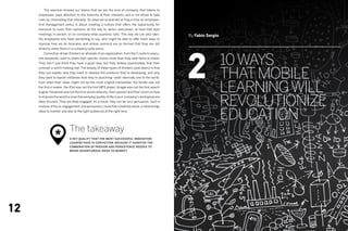 The exercise showed our teams that we are the kind of company that listens to
     employees, pays attention to the intensity of their interests, and is not afraid to take
     risks by channeling that intensity. So what we’ve learned at frog is that an employee-
     first management policy is about creating a culture that offers the opportunity for
     everyone to voice their opinions all the way to senior executives, at town-hall-style
     meetings in person, or on company-wide quarterly calls. This way we can also iden-            By Fabio Sergio
     tify employees who have something to say, who might be able to offer fresh ways to
     improve how we do business, and whose opinions are so formed that they are not




                                                                                                   2
     afraid to share them in a company-wide arena.



                                                                                                                     10 Ways
     	   Conviction-driven thinkers on all levels of an organization, from the C-suite to execu-
     tive assistants, want to share their specific visions more than they seek fame or power.
     They don’t just think they have a good idea, but they believe passionately that their



                                                                                                                     That Mobile
     concept is worth making real. The beauty of these types of thinkers (and doers) is that
     they can explain why they want to develop the products they’re developing, and why
     they want to launch initiatives that they’re launching—both internally and to the world.



                                                                                                                     Learning Will
     Even when their ideas might not be the most original (remember, the Kindle was not
     the first e-reader; the iPod was not the first MP3 player; Google was not the first search
     engine; Facebook was not the first social network), their passion and their vision on how



                                                                                                                     Revolutionize
     to improve the world or even the everyday quality of life in your company’s workspace are
     likely focused. They are likely engaged. As a result, they can be very persuasive. Such a
     mixture of focus, engagement, and persuasion, more than creativity alone, is what brings
     ideas to market, and also to the right audiences at the right time.

                                                                                                                     Education
                            The takeaway
                 *          A key quality that the most successful innovation
                            leaders have is conviction, because it signifies the
                            combination of passion and persistence needed to
                            bring adventurous ideas to market.




12
 
