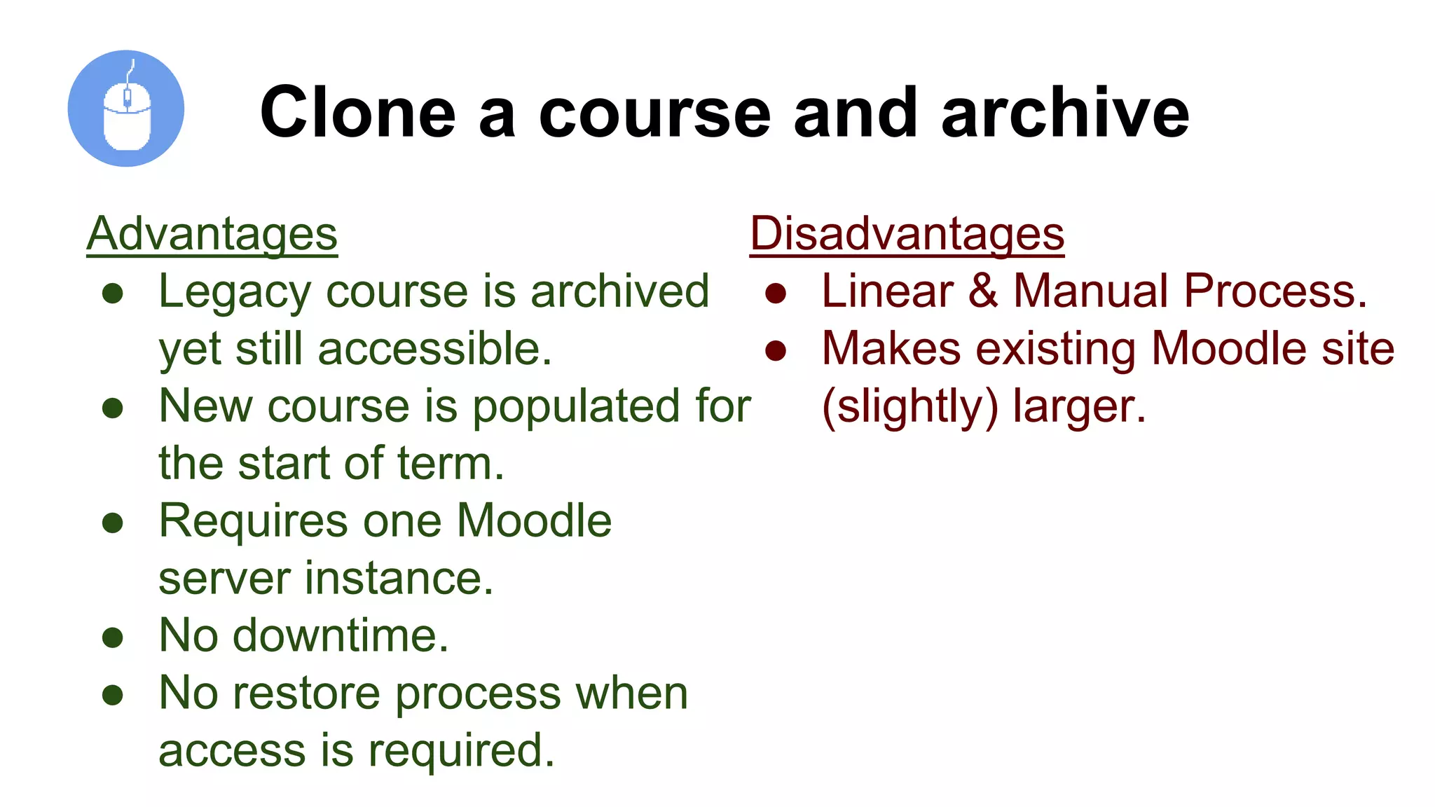 Clone a course and archive
Advantages
● Legacy course is archived
yet still accessible.
● New course is populated for
the start of term.
● Requires one Moodle
server instance.
● No downtime.
● No restore process when
access is required.
Disadvantages
● Linear & Manual Process.
● Makes existing Moodle site
(slightly) larger.
 