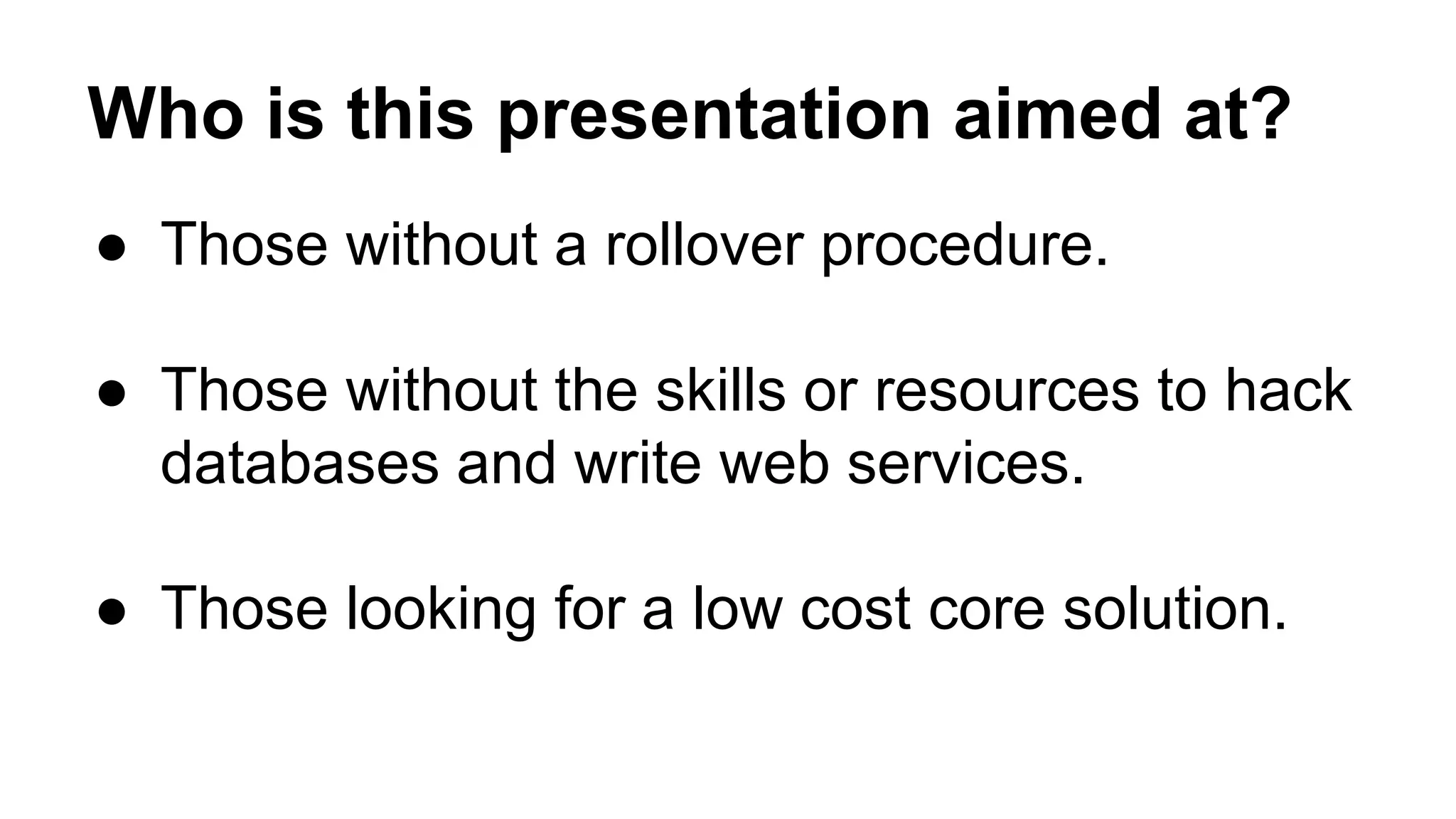 Who is this presentation aimed at?
● Those without a rollover procedure.
● Those without the skills or resources to hack
databases and write web services.
● Those looking for a low cost core solution.
 