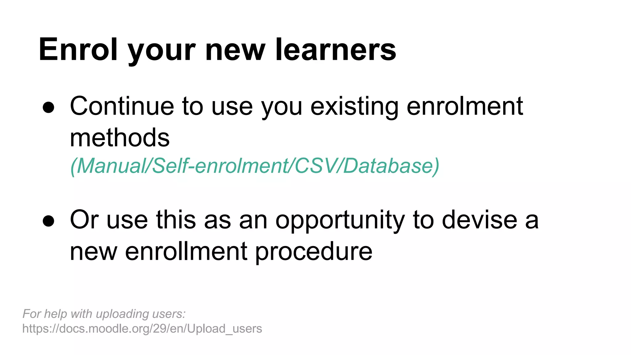 Enrol your new learners
● Continue to use you existing enrolment
methods
(Manual/Self-enrolment/CSV/Database)
● Or use this as an opportunity to devise a
new enrollment procedure
For help with uploading users:
https://docs.moodle.org/29/en/Upload_users
 