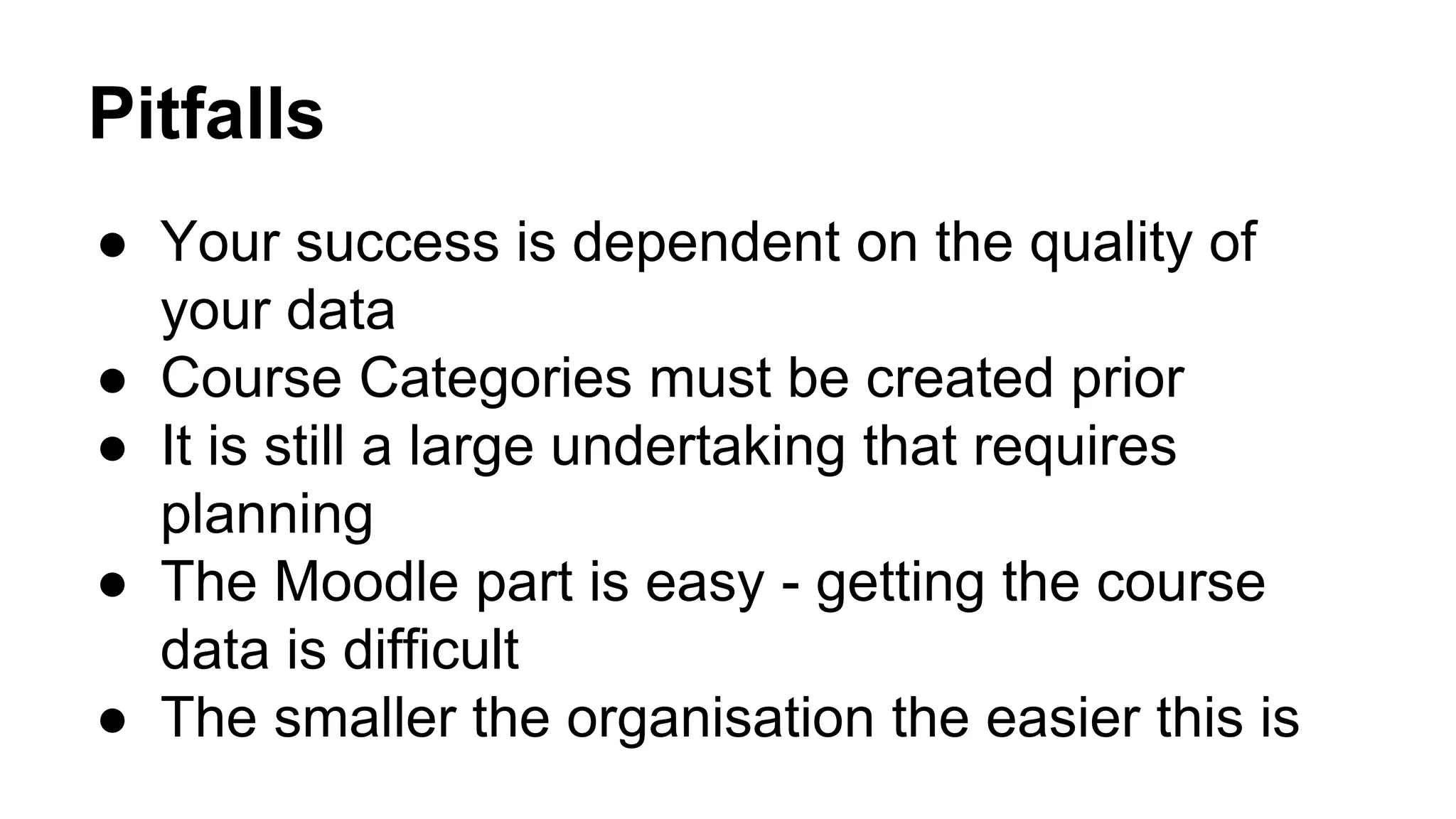 Pitfalls
● Your success is dependent on the quality of
your data
● Course Categories must be created prior
● It is still a large undertaking that requires
planning
● The Moodle part is easy - getting the course
data is difficult
● The smaller the organisation the easier this is
 