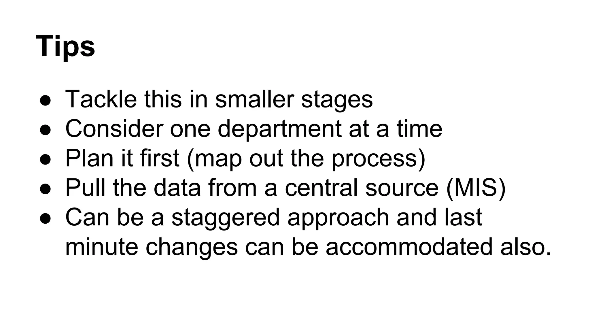 Tips
● Tackle this in smaller stages
● Consider one department at a time
● Plan it first (map out the process)
● Pull the data from a central source (MIS)
● Can be a staggered approach and last
minute changes can be accommodated also.
 