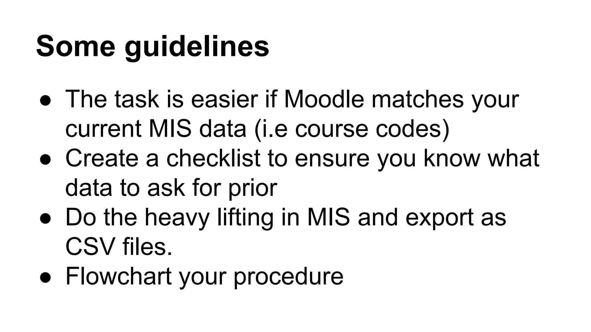 Some guidelines
● The task is easier if Moodle matches your
current MIS data (i.e course codes)
● Create a checklist to ensure you know what
data to ask for prior
● Do the heavy lifting in MIS and export as
CSV files.
● Flowchart your procedure
 