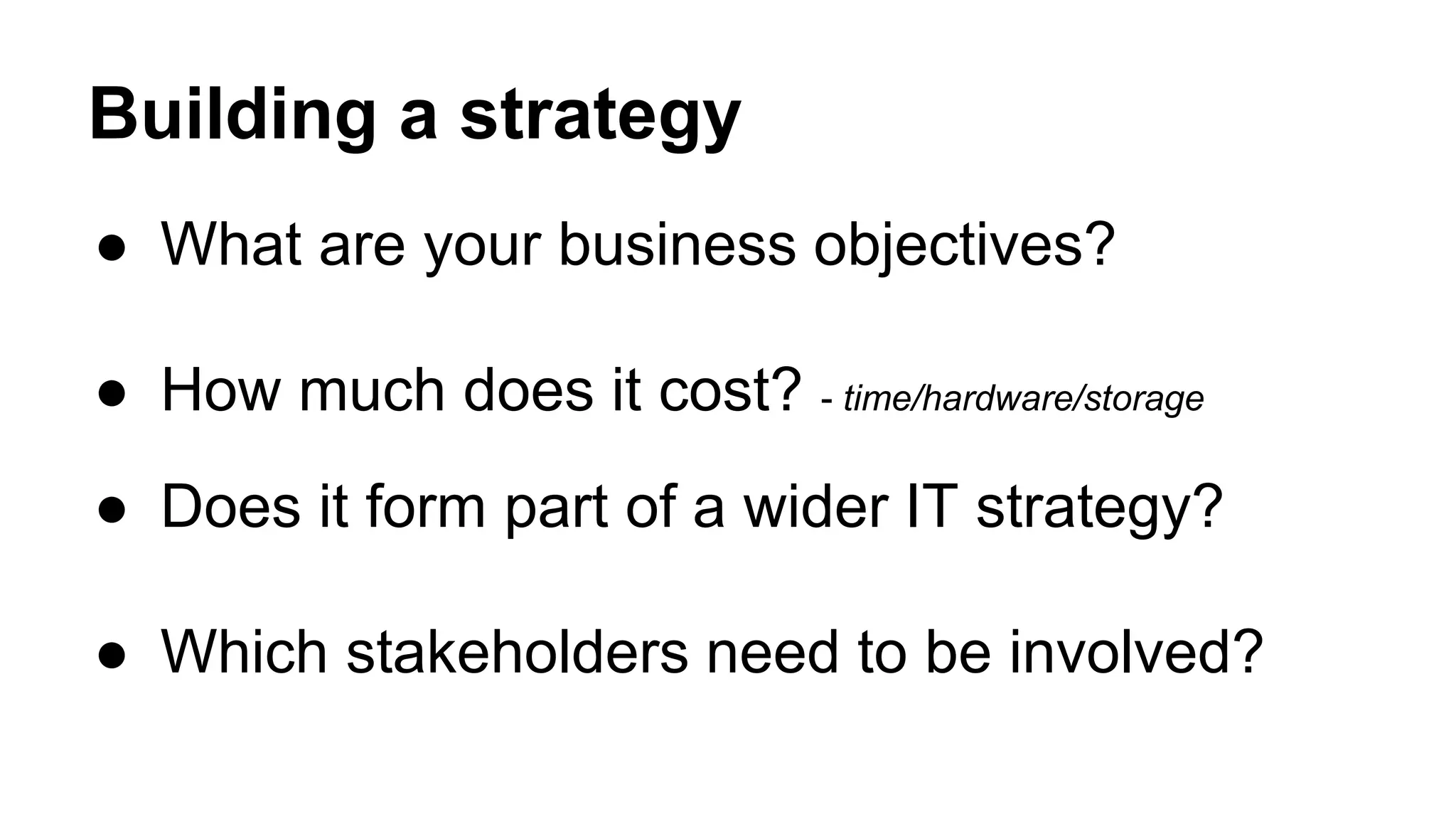 Building a strategy
● What are your business objectives?
● How much does it cost? - time/hardware/storage
● Does it form part of a wider IT strategy?
● Which stakeholders need to be involved?
 