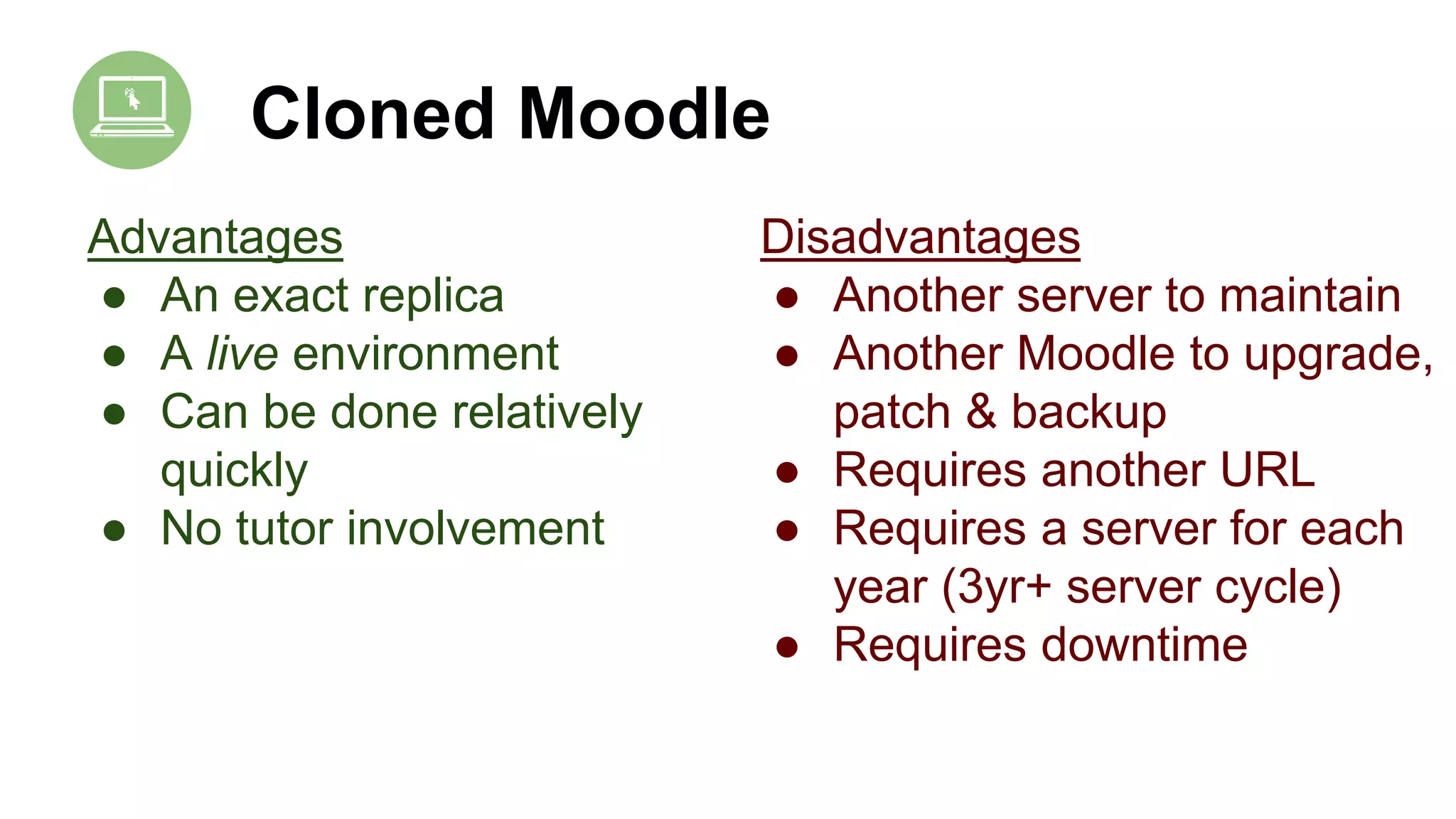 Cloned Moodle
Advantages
● An exact replica
● A live environment
● Can be done relatively
quickly
● No tutor involvement
Disadvantages
● Another server to maintain
● Another Moodle to upgrade,
patch & backup
● Requires another URL
● Requires a server for each
year (3yr+ server cycle)
● Requires downtime
 