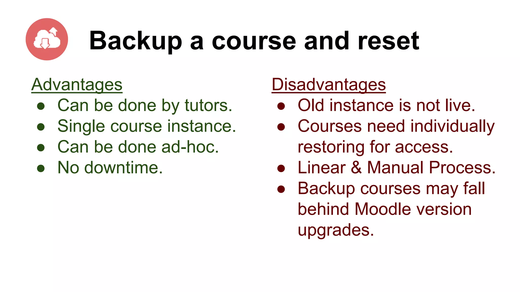 Backup a course and reset
Advantages
● Can be done by tutors.
● Single course instance.
● Can be done ad-hoc.
● No downtime.
Disadvantages
● Old instance is not live.
● Courses need individually
restoring for access.
● Linear & Manual Process.
● Backup courses may fall
behind Moodle version
upgrades.
 