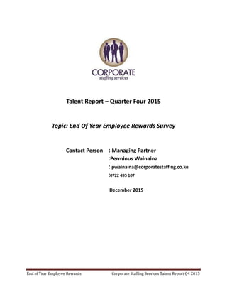 End of Year Employee Rewards Corporate Staffing Services Talent Report Q4 2015
Talent Report – Quarter Four 2015
Topic: End Of Year Employee Rewards Survey
Contact Person : Managing Partner
:Perminus Wainaina
: pwainaina@corporatestaffing.co.ke
:0722 495 107
December 2015
 