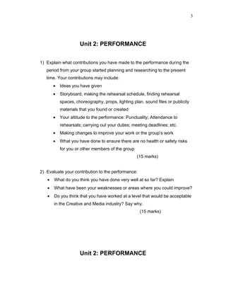 3




                     Unit 2: PERFORMANCE


1) Explain what contributions you have made to the performance during the
   period from your group started planning and researching to the present
   time. Your contributions may include:
       •   Ideas you have given
       •   Storyboard, making the rehearsal schedule, finding rehearsal
           spaces, choreography, props, lighting plan, sound files or publicity
           materials that you found or created
       •   Your attitude to the performance: Punctuality; Attendance to
           rehearsals; carrying out your duties; meeting deadlines; etc.
       •   Making changes to improve your work or the group’s work
       •   What you have done to ensure there are no health or safety risks
           for you or other members of the group
                                                   (15 marks)


2) Evaluate your contribution to the performance:
   •   What do you think you have done very well at so far? Explain
   •   What have been your weaknesses or areas where you could improve?
   •   Do you think that you have worked at a level that would be acceptable
       in the Creative and Media industry? Say why.
                                                    (15 marks)




                     Unit 2: PERFORMANCE
 