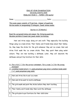 END OF YEAR EXAMINATION
SK KUALA MATU 2015
ENGLISH YEAR 3 - PAPER 1 (50 marks)
Name : _________________________________ Date : _______________
This exam paper consists of 5 sections. Answer all questions.
Kertas soalan ini mengandungi 5 bahagian. Jawab semua soalan.
Section A ( 10 Marks )
Read the paragraph below and answer the following questions.
Bacakan petikan di bawah dan jawab soalan berikutnya.
Hani and Arina enjoy doing art and craft. They especially like building
things using ice cream sticks. Their family and friends know about their hobby.
So, they keep the sticks for the girls whenever they eat ice cream. Hani and
Arina first wash the ice cream sticks. Then, they paint them using water
colours. They are now building a dollhouse. Later, they will decorate the
dollhouse and put tiny furniture for their dolls.
A : Put a tick ( / ) for the correct statement. Put a cross ( x ) for the wrong
statement
A : Letakkan tanda betul ( / ) pada penyataan yang betul. Letakkan tanda salah
( x ) pada penyataan yang salah.
1 Hani and Arina like to eat ice cream
2 Hani and Arina want to build a dollhouse
3 The girls wash and paint the sticks before they start building
4 Their family and friends help them build the dollhouse
5 The girls plan to put furniture for their dolls later
 