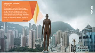 12
Event Horizon Structures
Hong Kong
We’ve played a key role in launching a
visionary art project that transforms Hong
Kong’s skyline and cityscape. 31 eye-
catching sculptures, designed by leading
British sculptor Antony Gormley, have been
erected both at street and building top level
across the central and western districts of
the city.
More info…
 