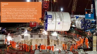 13
Crossrail
UK
We’re connecting people in London and creating a world
beneath our feet. An Atkins/Arup partnership undertook one
of the largest and most important elements of the Crossrail
project - the detailed design of the major twin tunnels under
central London. We’re also upgrading 30 existing, and
building 10 new, stations. Upon completion the line is
expected to carry 72,000 passengers per hour through 40
stations.
More info…
 