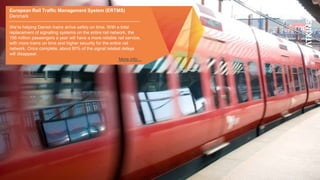 European Rail Traffic Management System (ERTMS)
Denmark
We’re helping Danish trains arrive safely on time. With a total
replacement of signalling systems on the entire rail network, the
196 million passengers a year will have a more reliable rail service,
with more trains on time and higher security for the entire rail
network. Once complete, about 80% of the signal related delays
will disappear.
More info…
 