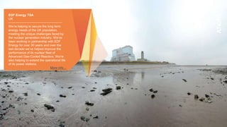 EDF Energy TSA
UK
We’re helping to secure the long term
energy needs of the UK population,
meeting the unique challenges faced by
the nuclear generation industry. We’ve
been working in partnership with EDF
Energy for over 30 years and over the
last decade we’ve helped improve the
performance of its nuclear fleet of
Advanced Gas-Cooled Reactors. We’re
also helping to extend the operational life
of its power stations.
More info…
 