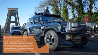 Connected and Autonomous Vehicles (CAVs)
UK
We can see a future with driverless cars. As lead
partner in the Venturer consortium we’re trialling
autonomous vehicles in the south west of the UK
and exploring the feasibility of driverless cars.
These vehicles have the potential to enable huge
social and economic benefits.
More info…
 