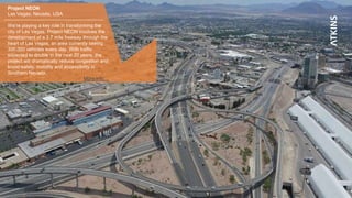 Project NEON
Las Vegas, Nevada, USA
We’re playing a key role in transforming the
city of Las Vegas. Project NEON involves the
development of a 3.7 mile freeway through the
heart of Las Vegas, an area currently seeing
300,000 vehicles every day. With traffic
expected to double in the next 20 years, the
project will dramatically reduce congestion and
boost safety, mobility and accessibility in
Southern Nevada.
More info…
 
