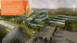 5
ITER Fusion Reactor
France
We’re working to deliver safe, clean and
limitless energy for the future. The world’s
latest experimental nuclear fusion reactor
in southern France sees the fusion
reaction of atoms catalysed to create
temperatures ten times hotter than the
sun.
More info…
 
